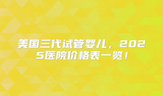 美国三代试管婴儿，2025医院价格表一览！