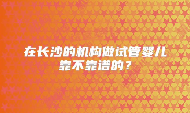 在长沙的机构做试管婴儿靠不靠谱的?