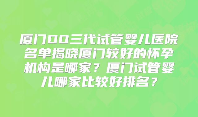 厦门DO三代试管婴儿医院名单揭晓厦门较好的怀孕机构是哪家？厦门试管婴儿哪家比较好排名？