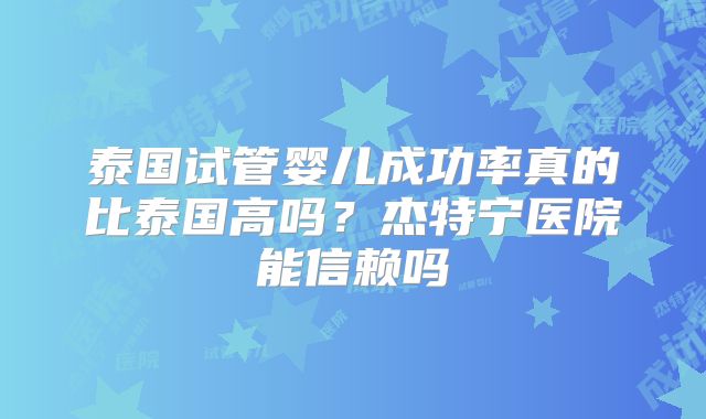 泰国试管婴儿成功率真的比泰国高吗?杰特宁医院能信赖吗