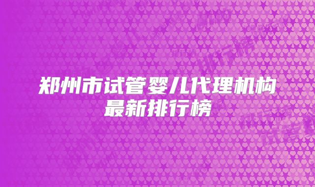 郑州市试管婴儿代理机构最新排行榜