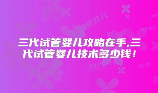 三代试管婴儿攻略在手,三代试管婴儿技术多少钱！