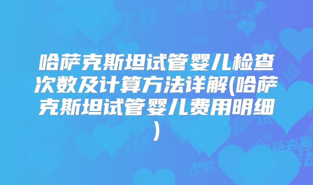 哈萨克斯坦试管婴儿检查次数及计算方法详解(哈萨克斯坦试管婴儿费用明细)