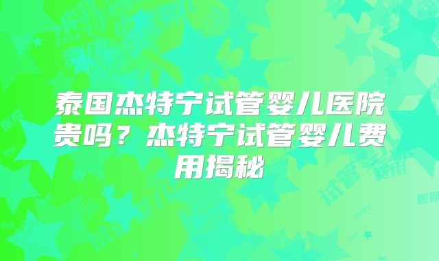 泰国杰特宁试管婴儿医院贵吗?杰特宁试管婴儿费用揭秘