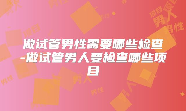 做试管男性需要哪些检查-做试管男人要检查哪些项目