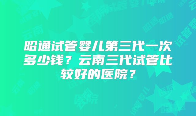 昭通试管婴儿第三代一次多少钱？云南三代试管比较好的医院？
