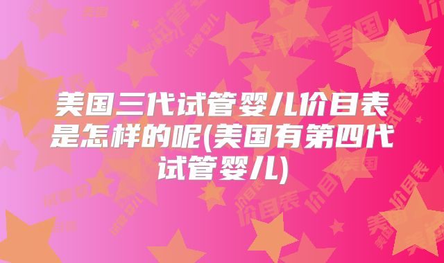 美国三代试管婴儿价目表是怎样的呢(美国有第四代试管婴儿)