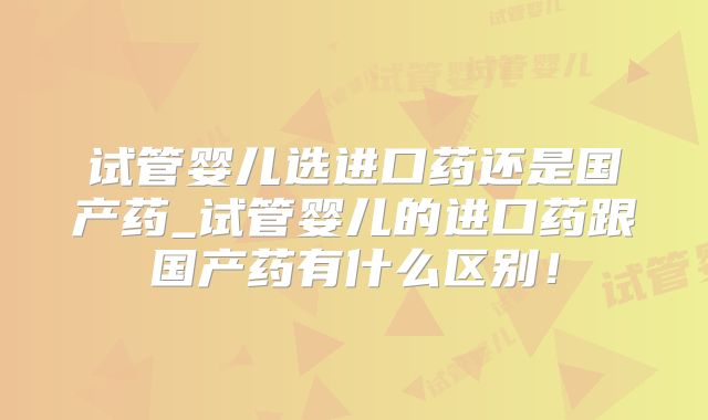 试管婴儿选进口药还是国产药_试管婴儿的进口药跟国产药有什么区别!