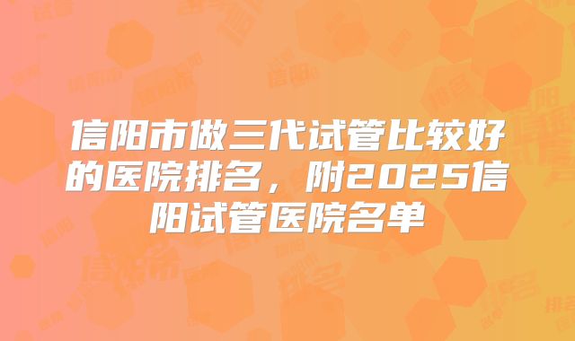 信阳市做三代试管比较好的医院排名,附2025信阳试管医院名单