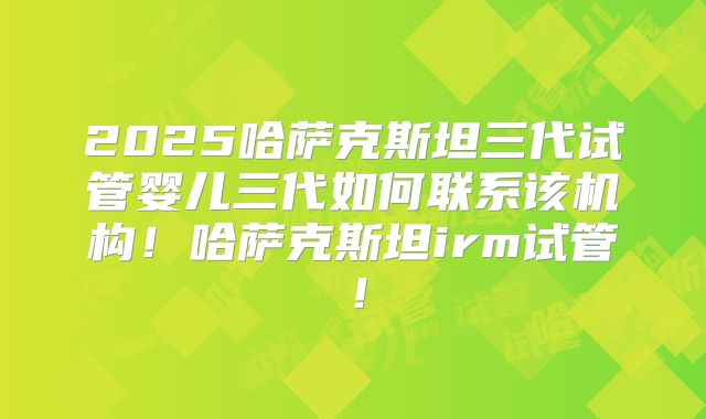 2025哈萨克斯坦三代试管婴儿三代如何联系该机构!哈萨克斯坦irm试管!