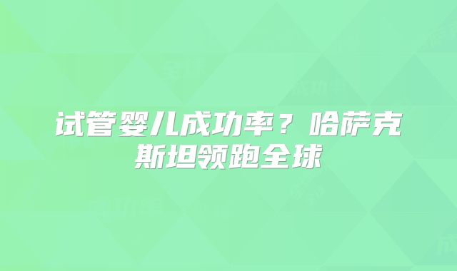 试管婴儿成功率?哈萨克斯坦领跑全球