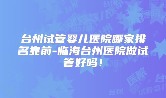 台州试管婴儿医院哪家排名靠前-临海台州医院做试管好吗！