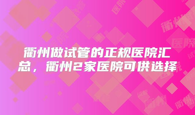 衢州做试管的正规医院汇总,衢州2家医院可供选择