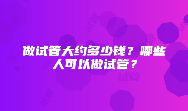做试管大约多少钱?哪些人可以做试管?