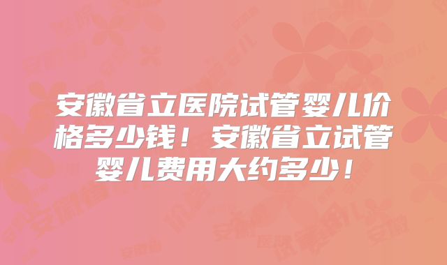 安徽省立医院试管婴儿价格多少钱!安徽省立试管婴儿费用大约多少!