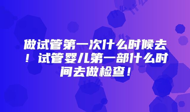 做试管第一次什么时候去!试管婴儿第一部什么时间去做检查!