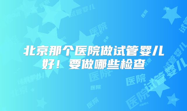 北京那个医院做试管婴儿好！要做哪些检查