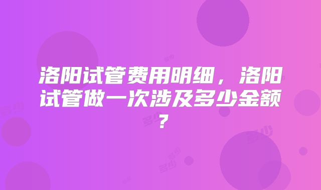 洛阳试管费用明细，洛阳试管做一次涉及多少金额？
