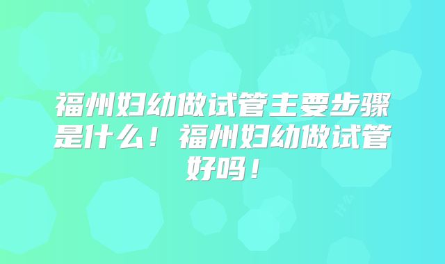 福州妇幼做试管主要步骤是什么!福州妇幼做试管好吗!