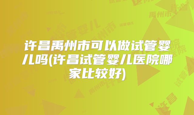 许昌禹州市可以做试管婴儿吗(许昌试管婴儿医院哪家比较好)