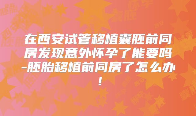 在西安试管移植囊胚前同房发现意外怀孕了能要吗-胚胎移植前同房了怎么办!