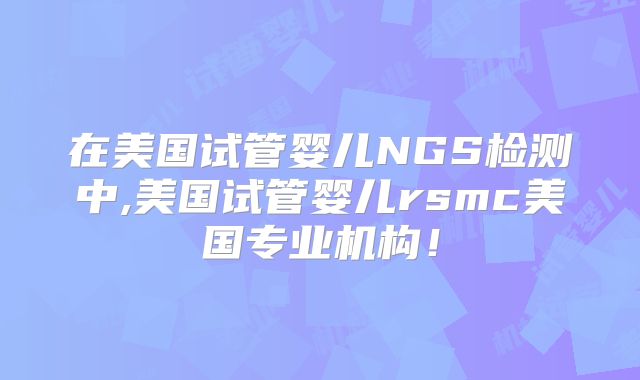 在美国试管婴儿NGS检测中,美国试管婴儿rsmc美国专业机构！