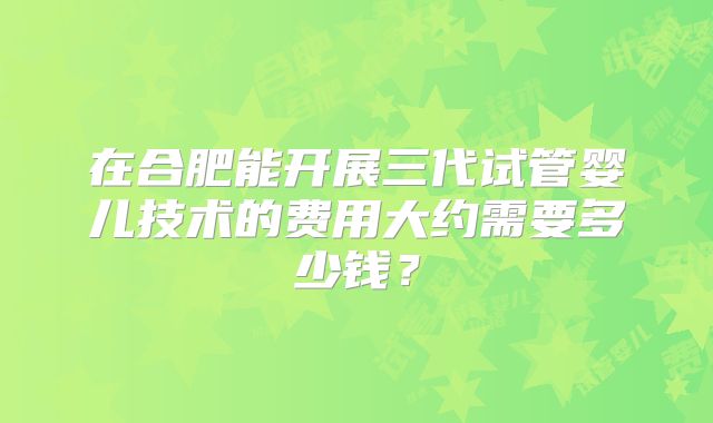 在合肥能开展三代试管婴儿技术的费用大约需要多少钱?