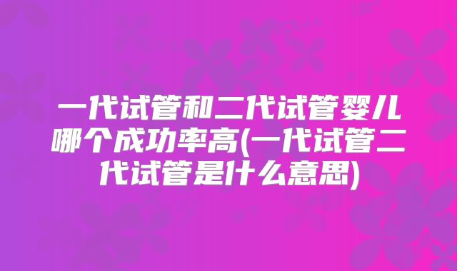 一代试管和二代试管婴儿哪个成功率高(一代试管二代试管是什么意思)