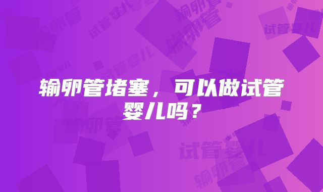 输卵管堵塞,可以做试管婴儿吗?