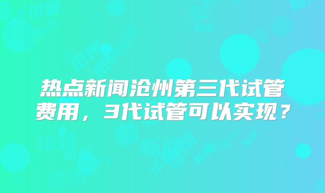 热点新闻沧州第三代试管费用,3代试管可以实现?