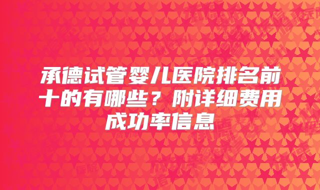 承德试管婴儿医院排名前十的有哪些?附详细费用成功率信息