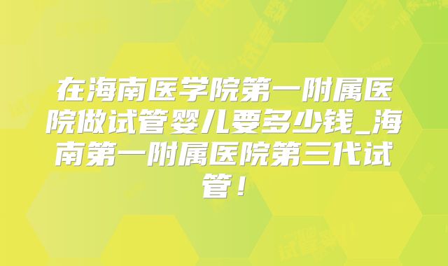在海南医学院第一附属医院做试管婴儿要多少钱_海南第一附属医院第三代试管!