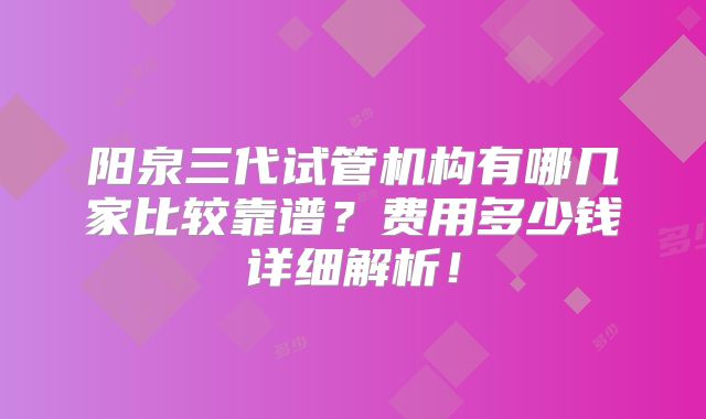 阳泉三代试管机构有哪几家比较靠谱？费用多少钱详细解析！
