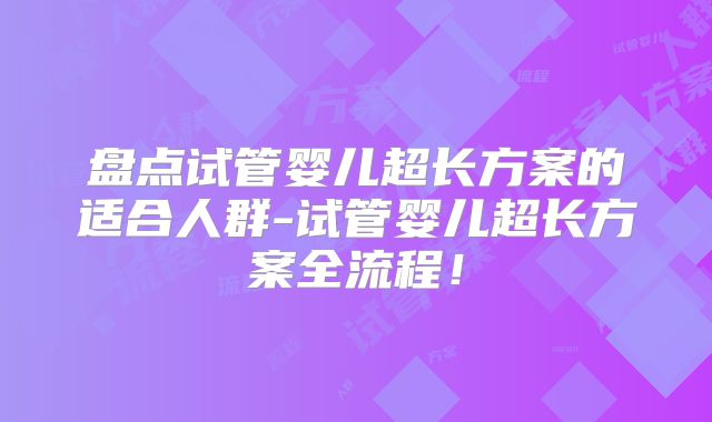 盘点试管婴儿超长方案的适合人群-试管婴儿超长方案全流程！