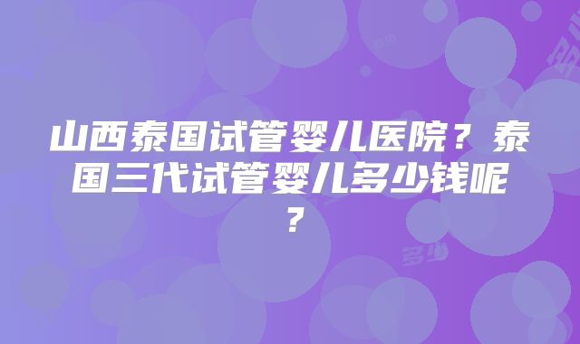 山西泰国试管婴儿医院？泰国三代试管婴儿多少钱呢？