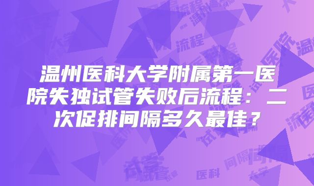 温州医科大学附属第一医院失独试管失败后流程：二次促排间隔多久最佳？