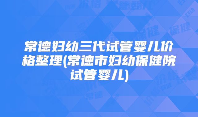 常德妇幼三代试管婴儿价格整理(常德市妇幼保健院试管婴儿)