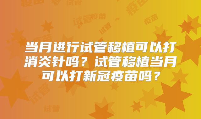 当月进行试管移植可以打消炎针吗？试管移植当月可以打新冠疫苗吗？