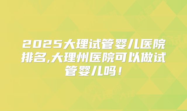 2025大理试管婴儿医院排名,大理州医院可以做试管婴儿吗!