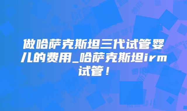 做哈萨克斯坦三代试管婴儿的费用_哈萨克斯坦irm试管！