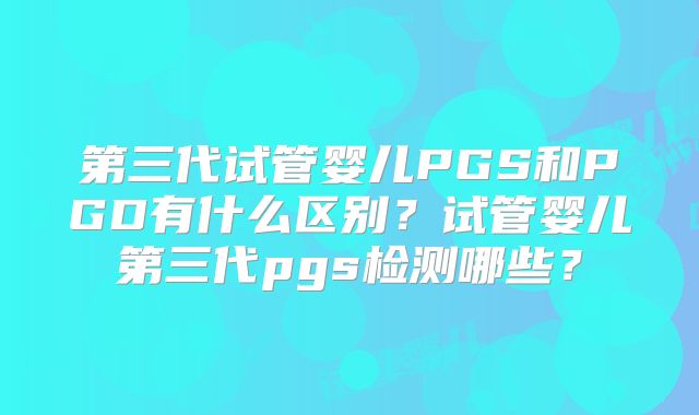 第三代试管婴儿PGS和PGD有什么区别?试管婴儿第三代pgs检测哪些?