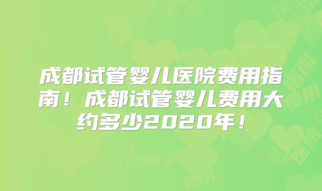 成都试管婴儿医院费用指南！成都试管婴儿费用大约多少2020年！