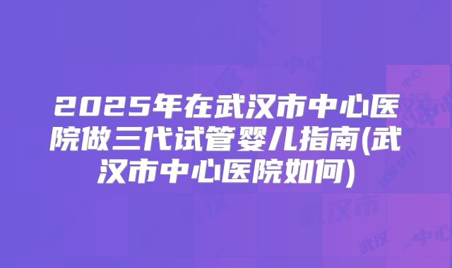 2025年在武汉市中心医院做三代试管婴儿指南(武汉市中心医院如何)
