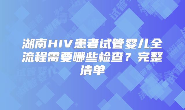 湖南HIV患者试管婴儿全流程需要哪些检查？完整清单