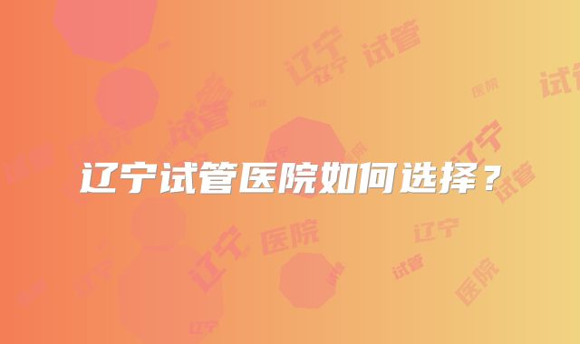 辽宁试管医院如何选择?
