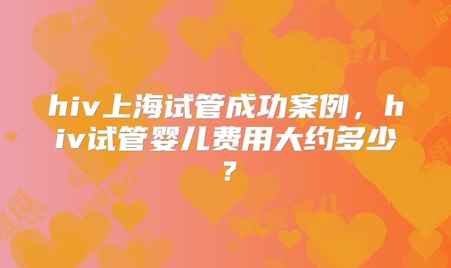 hiv上海试管成功案例，hiv试管婴儿费用大约多少？