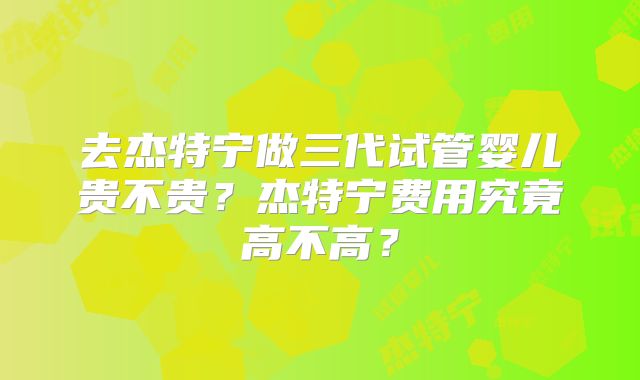 去杰特宁做三代试管婴儿贵不贵?杰特宁费用究竟高不高?