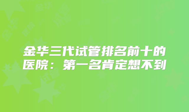 金华三代试管排名前十的医院：第一名肯定想不到