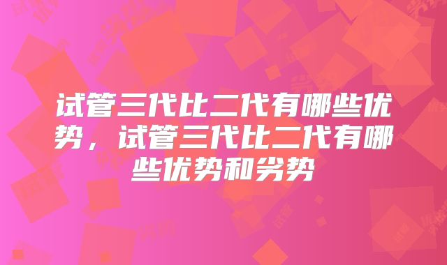 试管三代比二代有哪些优势,试管三代比二代有哪些优势和劣势