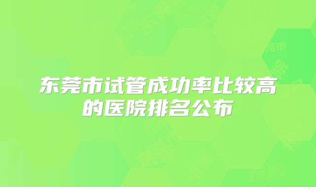 东莞市试管成功率比较高的医院排名公布